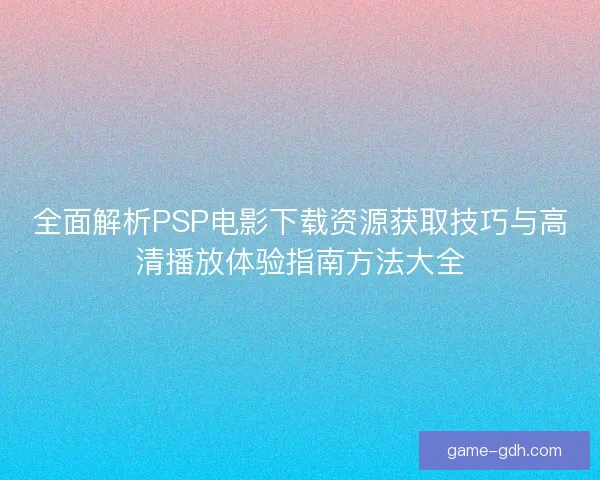 全面解析PSP电影下载资源获取技巧与高清播放体验指南方法大全