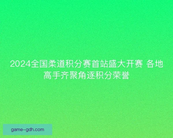 2024全国柔道积分赛首站盛大开赛 各地高手齐聚角逐积分荣誉