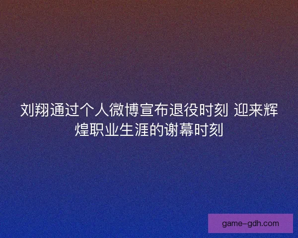 刘翔通过个人微博宣布退役时刻 迎来辉煌职业生涯的谢幕时刻